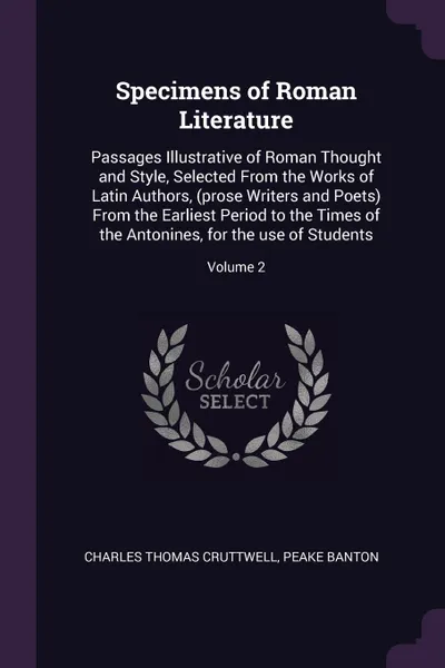 Обложка книги Specimens of Roman Literature. Passages Illustrative of Roman Thought and Style, Selected From the Works of Latin Authors, (prose Writers and Poets) From the Earliest Period to the Times of the Antonines, for the use of Students; Volume 2, Charles Thomas Cruttwell, Peake Banton