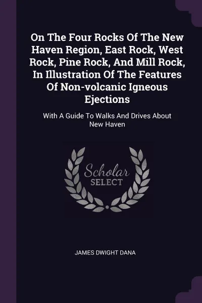 Обложка книги On The Four Rocks Of The New Haven Region, East Rock, West Rock, Pine Rock, And Mill Rock, In Illustration Of The Features Of Non-volcanic Igneous Ejections. With A Guide To Walks And Drives About New Haven, James Dwight Dana