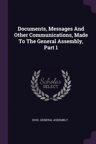 Обложка книги Documents, Messages And Other Communications, Made To The General Assembly, Part 1, Ohio. General Assembly