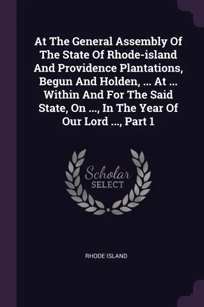 Обложка книги At The General Assembly Of The State Of Rhode-island And Providence Plantations, Begun And Holden, ... At ... Within And For The Said State, On ..., In The Year Of Our Lord ..., Part 1, Rhode Island