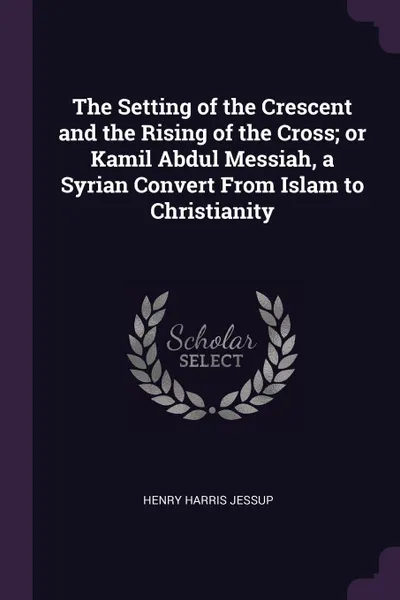 Обложка книги The Setting of the Crescent and the Rising of the Cross; or Kamil Abdul Messiah, a Syrian Convert From Islam to Christianity, Henry Harris Jessup