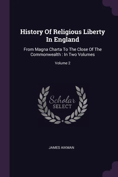 Обложка книги History Of Religious Liberty In England. From Magna Charta To The Close Of The Commonwealth : In Two Volumes; Volume 2, James Aikman