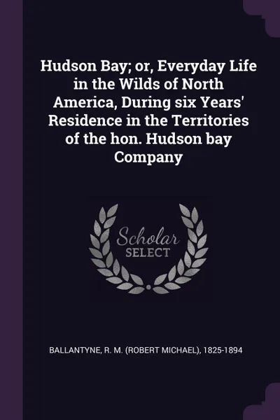 Обложка книги Hudson Bay; or, Everyday Life in the Wilds of North America, During six Years' Residence in the Territories of the hon. Hudson bay Company, R M. 1825-1894 Ballantyne