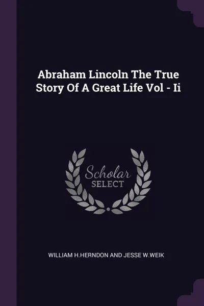 Обложка книги Abraham Lincoln The True Story Of A Great Life Vol - Ii, William Jesse H.Herndon And W.Weik