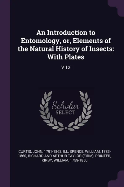 Обложка книги An Introduction to Entomology, or, Elements of the Natural History of Insects. With Plates: V 12, John Curtis, William Spence, Richard and Arthur Taylor printer