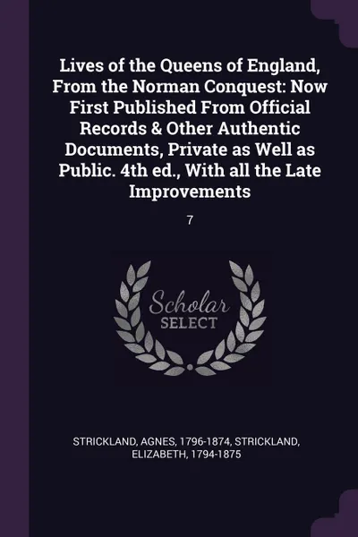 Обложка книги Lives of the Queens of England, From the Norman Conquest. Now First Published From Official Records & Other Authentic Documents, Private as Well as Public. 4th ed., With all the Late Improvements: 7, Agnes Strickland, Elizabeth Strickland