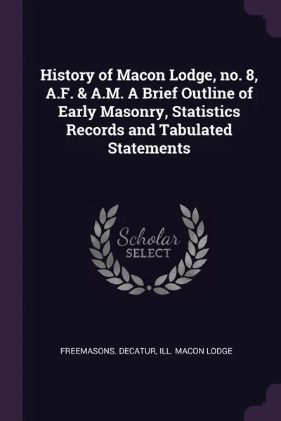 Обложка книги History of Macon Lodge, no. 8, A.F. & A.M. A Brief Outline of Early Masonry, Statistics Records and Tabulated Statements, Ill Macon Lodge Freemasons. Decatur