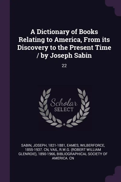 Обложка книги A Dictionary of Books Relating to America, From its Discovery to the Present Time / by Joseph Sabin. 22, Joseph Sabin, Wilberforce Eames, RWG 1890-1966 Vail