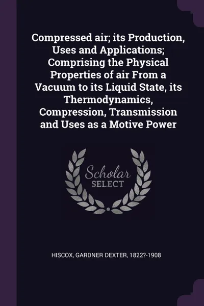 Обложка книги Compressed air; its Production, Uses and Applications; Comprising the Physical Properties of air From a Vacuum to its Liquid State, its Thermodynamics, Compression, Transmission and Uses as a Motive Power, Gardner Dexter Hiscox