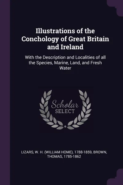 Обложка книги Illustrations of the Conchology of Great Britain and Ireland. With the Description and Localities of all the Species, Marine, Land, and Fresh Water, W H. 1788-1859 Lizars, Thomas Brown