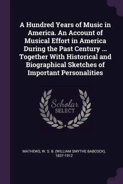 Обложка книги A Hundred Years of Music in America. An Account of Musical Effort in America During the Past Century ... Together With Historical and Biographical Sketches of Important Personalities, W S. B. 1837-1912 Mathews