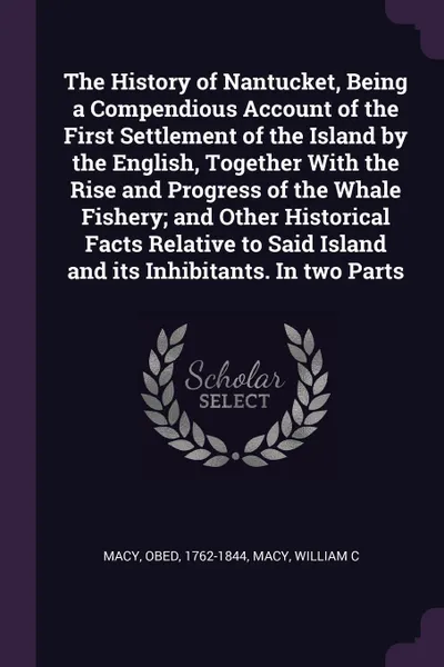 Обложка книги The History of Nantucket, Being a Compendious Account of the First Settlement of the Island by the English, Together With the Rise and Progress of the Whale Fishery; and Other Historical Facts Relative to Said Island and its Inhibitants. In two Parts, Obed Macy, William C Macy