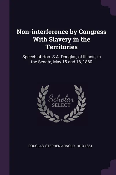 Обложка книги Non-interference by Congress With Slavery in the Territories. Speech of Hon. S.A. Douglas, of Illinois, in the Senate, May 15 and 16, 1860, Stephen Arnold Douglas