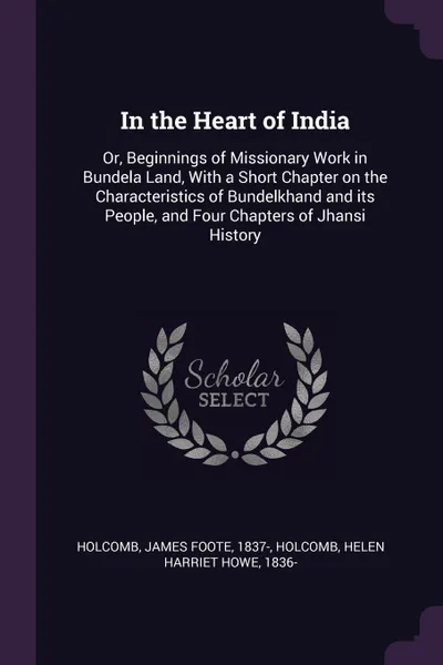 Обложка книги In the Heart of India. Or, Beginnings of Missionary Work in Bundela Land, With a Short Chapter on the Characteristics of Bundelkhand and its People, and Four Chapters of Jhansi History, James Foote Holcomb, Helen Harriet Howe Holcomb