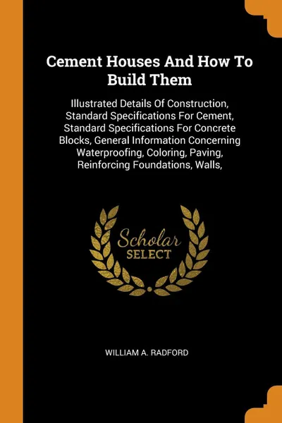 Обложка книги Cement Houses And How To Build Them. Illustrated Details Of Construction, Standard Specifications For Cement, Standard Specifications For Concrete Blocks, General Information Concerning Waterproofing, Coloring, Paving, Reinforcing Foundations, Walls,, William A. Radford