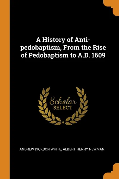 Обложка книги A History of Anti-pedobaptism, From the Rise of Pedobaptism to A.D. 1609, Andrew Dickson White, Albert Henry Newman