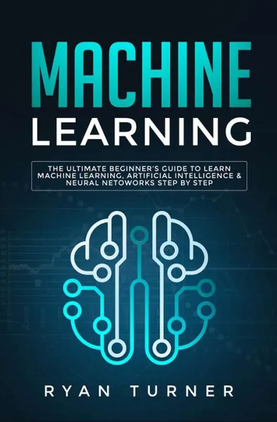 Обложка книги Machine Learning. The Ultimate Beginner's Guide to Learn Machine Learning, Artificial Intelligence & Neural Networks Step by Step, Ryan Turner