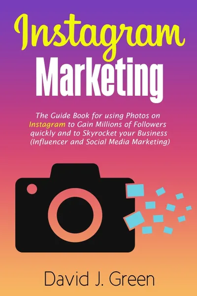 Обложка книги Instagram Marketing. The Guide Book for Using Photos on Instagram to Gain Millions of Followers Quickly and to Skyrocket your Business (Influencer and Social Media Marketing), David J. Green