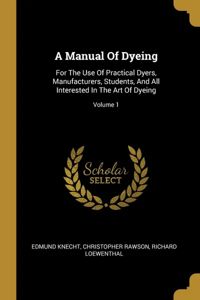 Обложка книги A Manual Of Dyeing. For The Use Of Practical Dyers, Manufacturers, Students, And All Interested In The Art Of Dyeing; Volume 1, Edmund Knecht, Christopher Rawson, Richard Loewenthal