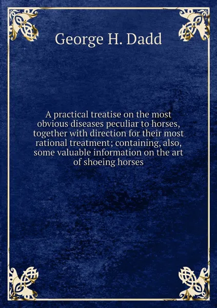 Обложка книги A practical treatise on the most obvious diseases peculiar to horses, together with direction for their most rational treatment; containing, also, some valuable information on the art of shoeing horses, George H. Dadd