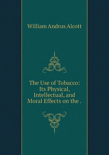 Обложка книги The Use of Tobacco: Its Physical, Intellectual, and Moral Effects on the ., William A. Alcott