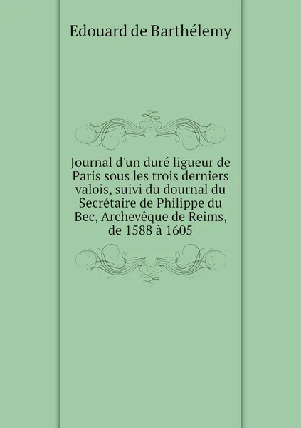 Обложка книги Journal d'un dure ligueur de Paris sous les trois derniers valois, suivi du dournal du Secretaire de Philippe du Bec, Archeveque de Reims, de 1588 a 1605, Edouard de Barthélemy