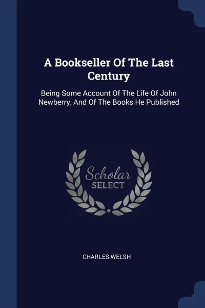 Обложка книги A Bookseller Of The Last Century. Being Some Account Of The Life Of John Newberry, And Of The Books He Published, Charles Welsh