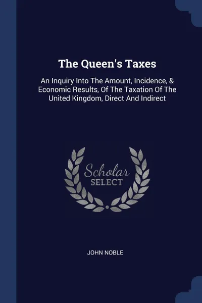 Обложка книги The Queen's Taxes. An Inquiry Into The Amount, Incidence, & Economic Results, Of The Taxation Of The United Kingdom, Direct And Indirect, John Noble