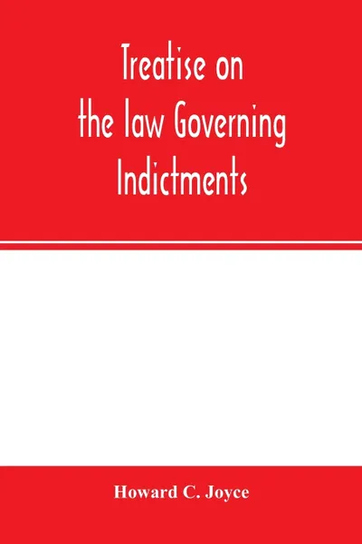 Обложка книги Treatise on the law governing indictments. with forms, covering the general principles of law relating to the finding, requisites and sufficiency of indictments, combined with forms which have received judicial approval, Howard C. Joyce