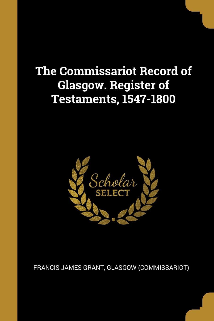 The Commissariot Record of Glasgow. Register of Testaments, 1547-1800. Francis James Grant The Commissariot Record of Glasgow. Register of Testaments, 1547-1800. Francis James Grant