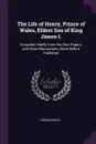 The Life of Henry, Prince of Wales, Eldest Son of King James I. Compiled Chiefly From His Own Papers, and Other Manuscripts, Never Before Published - Thomas Birch