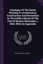 Catalogue Of The Books Relating To Architecture, Construction And Decoration In The Public Library Of The City Of Boston, November 1, 1894, With An Appendix - Boston Public Library