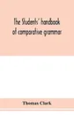 The students' handbook of comparative grammar. Applied to the Sanskrit, Zend, Greek, Latin, Gothic, Anglo-Saxon, and English languages - Thomas Clark