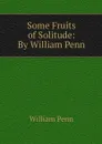 Some Fruits of Solitude: By William Penn - William Penn
