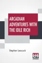 Arcadian Adventures With The Idle Rich - Stephen Leacock