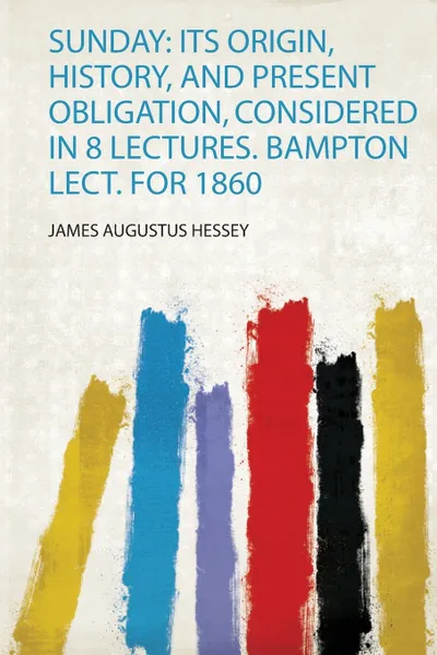 Обложка книги Sunday. Its Origin, History, and Present Obligation, Considered in 8 Lectures. Bampton Lect. for 1860, James Augustus Hessey