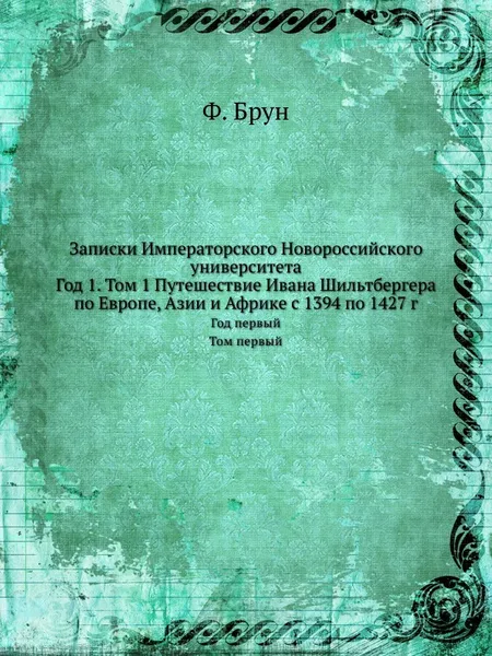 Обложка книги Записки Императорского Новороссийского университета. Год 1. Том 1 Путешествие Ивана Шильтбергера по Европе, Азии и Африке с 1394 по 1427 г, Ф. Брун