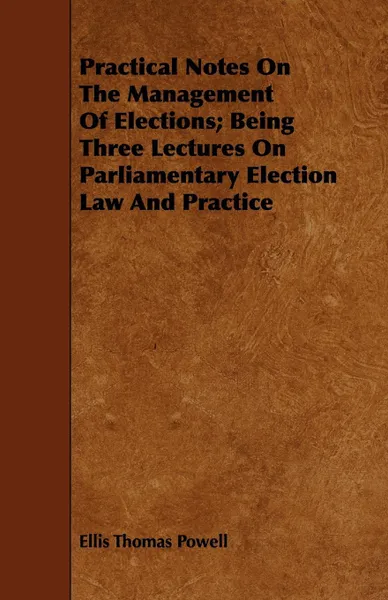 Обложка книги Practical Notes On The Management Of Elections; Being Three Lectures On Parliamentary Election Law And Practice, Ellis Thomas Powell