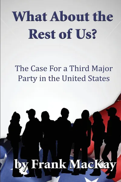 Обложка книги What About the Rest of Us. The Case for a Third Major Party in the United States, Frank MacKay