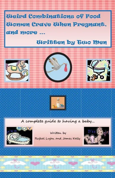 Обложка книги Weird Combinations of Food Women Crave When Pregnant, and more... Written by Two Men. A complete guide to having a baby, James Kelly, Rafael Lujan