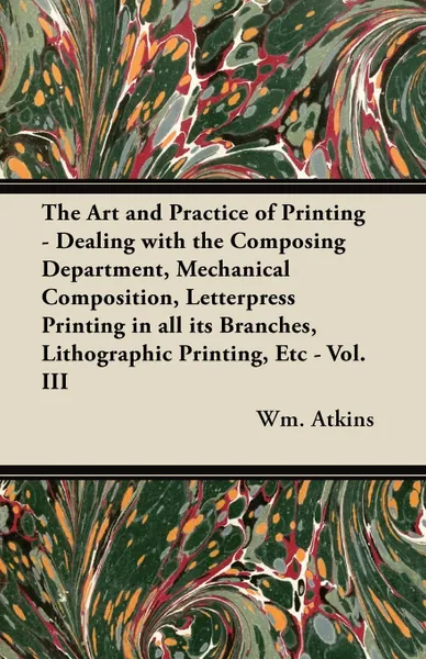 Обложка книги The Art and Practice of Printing - Dealing with the Composing Department, Mechanical Composition, Letterpress Printing in all its Branches, Lithographic Printing, Etc - Vol. III, Wm. Atkins