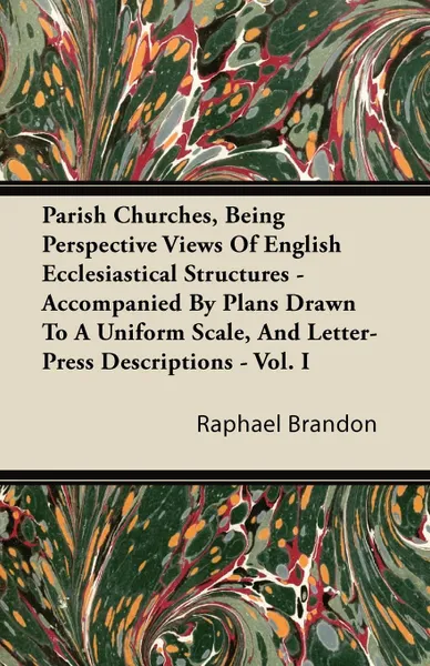 Обложка книги Parish Churches, Being Perspective Views Of English Ecclesiastical Structures - Accompanied By Plans Drawn To A Uniform Scale, And Letter-Press Descriptions - Vol. I, Raphael Brandon