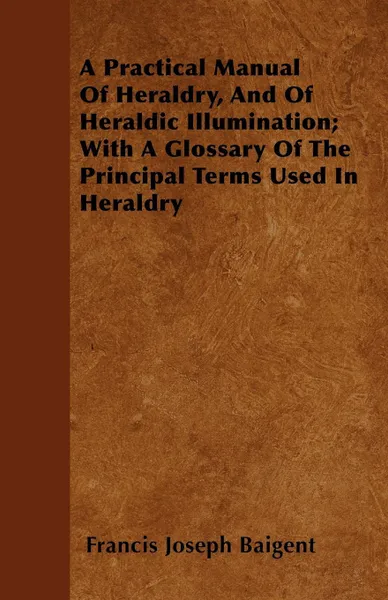 Обложка книги A Practical Manual Of Heraldry, And Of Heraldic Illumination; With A Glossary Of The Principal Terms Used In Heraldry, Francis Joseph Baigent