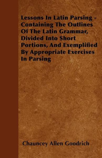 Обложка книги Lessons In Latin Parsing - Containing The Outlines Of The Latin Grammar, Divided Into Short Portions, And Exemplified By Appropriate Exercises In Parsing, Chauncey Allen Goodrich