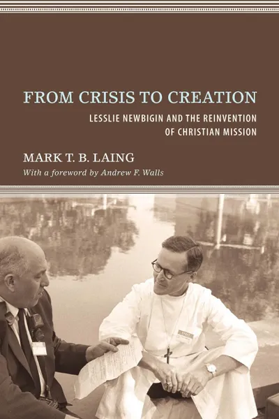 Обложка книги From Crisis to Creation. Lesslie Newbigin and the Reinvention of Christian Mission, Mark T. B. Laing