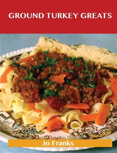 Обложка книги Ground Turkey Greats. Delicious Ground Turkey Recipes, the Top 67 Ground Turkey Recipes, Jo Franks