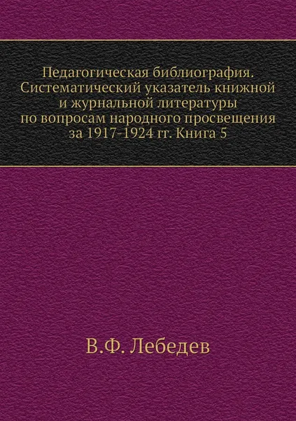 Обложка книги Педагогическая библиография. Систематический указатель книжной и журнальной литературы по вопросам народного просвещения за 1917-1924 гг. Книга 5, В.Ф. Лебедев