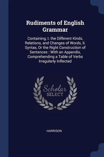 Обложка книги Rudiments of English Grammar. Containing, I. the Different Kinds, Relations, and Changes of Words, Ii. Syntax, Or the Right Construction of Sentences : With an Appendix, Comprehending a Table of Verbs Irregularly Inflected, Harrison