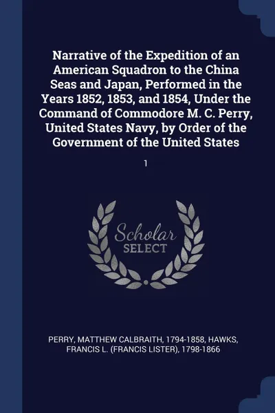 Обложка книги Narrative of the Expedition of an American Squadron to the China Seas and Japan, Performed in the Years 1852, 1853, and 1854, Under the Command of Commodore M. C. Perry, United States Navy, by Order of the Government of the United States. 1, Matthew Calbraith Perry, Francis L. 1798-1866 Hawks