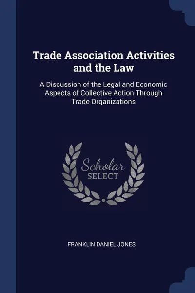 Обложка книги Trade Association Activities and the Law. A Discussion of the Legal and Economic Aspects of Collective Action Through Trade Organizations, Franklin Daniel Jones